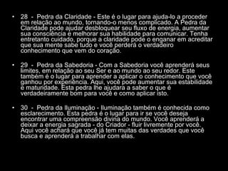28  -  Pedra da Claridade - Este é o lugar para ajuda-lo a proceder em relação ao mundo, tornando-o menos complicado. A Pedra da Claridade pode ajudar desbloquear seu fluxo de energia, aumentar sua consciência e melhorar sua habilidade para comunicar. Tenha entretanto cuidado, porque a claridade pode o enganar em acreditar que sua mente sabe tudo e você perderá o verdadeiro conhecimento que vem do coração.  29  -  Pedra da Sabedoria - Com a Sabedoria você aprenderá seus limites, em relação ao seu Ser e ao mundo ao seu redor. Este também é o lugar para aprender a aplicar o conhecimento que você ganhou por experiência. Aqui, você pode aumentar sua estabilidade e maturidade. Esta pedra lhe ajudara a saber o que é verdadeiramente bom para você e como aplicar isto.  30  -  Pedra da Iluminação - Iluminação também é conhecida como esclarecimento. Esta pedra é o lugar para ir se você deseja encontrar uma compreensão divina do mundo. Você aprenderá a deixar a energia sagrada - do Criador - fluir livremente por você. Aqui você achará que você já tem muitas das verdades que você busca e aprenderá a trabalhar com elas.  