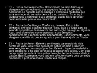31  -  Pedra do Crescimento - Crescimento no meio físico que alargam seu conhecimento dos aspectos físicos do universo. Aprofunda-se naquele conhecimento e entenda a mudança que está acontecendo ao redor de você e no universo. Estar aqui ajudará você a conhecer suas emoções, aceita-las e aprender como utiliza-las para o seu crescimento.  32  -  Pedra da Confiança - Confiança, no reino físico, é ter confiança em você e aceitar seu ser físico. Este é o lugar para se livrar de suspeitas e desenvolver sua convicção em algo ou alguém. Aqui, você aprenderá como expressar suas emoções completamente e receber amor abertamente. Espiritualmente, você alargará sua idéia do que é sagrado e permitirá a ajuda do Criador.  33  -  Pedra do Amor - Este é o sentimento da energia da vida dentro de você. Aqui você descobrirá sobre ter mais prazer em suas relações e com seu próprio Ser. Este é o lugar da verdadeira cura emocional e no qual aprende a se apoiar nos outros. Com esta pedra, você aprenderá mais sobre devoção, ternura, honestidade e paixão. Espiritualmente, você terá um compromisso e uma conexão emocional e profunda com o Criador e a criação.  