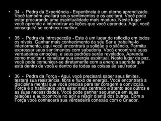 34  -  Pedra da Experiência - Experiência é um eterno aprendizado. Você também avaliará seus sentimentos e os aceitará. Você pode estar procurando uma espiritualidade mais madura. Neste lugar você aprende a interiorizar as lições que você aprendeu. Aqui, você conseguirá se conhecer melhor.  35  -  Pedra da Introspecção - Este é um lugar de reflexão em todos os níveis. Ganhar mais conhecimento de seu Ser e trabalha-lo interiormente, aqui você encontrará a solidão e o silêncio. Permita expressar seus sentimentos com sabedoria. Você encontrará suas verdadeiras emoções, e seus padrões serão revelados. Aprenda como meditar e canalizar sua energia espiritual. Neste lugar de paz, você pode comunicar-se diretamente com a energia sagrada que está dentro de você e dentro de todas as coisas ao seu redor.  36  -  Pedra da Força - Aqui, você precisará saber seus limites, testará sua resistência, fibra e fluxo de energia. Você encontrará a disciplina mental que você precisa para ter coragem e convicção. Força é a habilidade para estar mais centrado e atento aos outros e as suas necessidades. Você pode ganhar segurança em suas relações e autocontrole no agir e reagir diante dos outros. Com a Força você conhecerá sua verdadeira conexão com o Criador.  