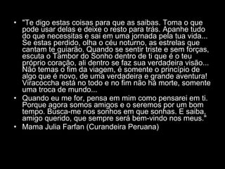 "Te digo estas coisas para que as saibas. Toma o que pode usar delas e deixe o resto para trás. Apanhe tudo do que necessitas e sai em uma jornada pela tua vida... Se estas perdido, olha o céu noturno, as estrelas que cantam te guiarão. Quando se sentir triste e sem forças, escuta o Tambor do Sonho dentro de ti que é o teu próprio coração, ali dentro se faz sua verdadeira visão... Não temas o fim da viagem, é somente o princípio de algo que é novo, de uma verdadeira e grande aventura! Viracoccha está no todo e no fim não há morte, somente uma troca de mundo...  Quando eu me for, pensa em mim como pensarei em ti. Porque agora somos amigos e o seremos por um bom tempo. Busca-me nos sonhos em que sonhas. E saiba, amigo querido, que sempre será bem-vindo nos meus."  Mama Julia Farfan (Curandeira Peruana)  