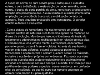 A busca do animal de cura servirá para a autocura e a cura dos outros, a cura à distância, a restauração do poder animal e, entre outros, a busca da parte perdida da alma, numa clara analogia com o trabalho dos psicoterapeutas. A cura xamânica é simplesmente uma ampliação da consciência buscando a mobilização do fator de autocura. Todo arquétipo pressupõe uma contraparte. O curador contém o doente e vice-versa . Com a prática do xamanismo nós nos tornamos co-criador na vontade coletiva da natureza. Nos tornamos agente da mudança no drama da evolução. Mas do que isso, nos libertamos da ilusão de isolamento e adentramos na realidade da inter-relação de toda vida. O xamanismo é uma jornada mental e emocional, onde tanto o paciente quanto o xamã ficam envolvidos. Através de sua heróica viagem e de seus esforços, o xamã ajuda seus pacientes a transcender a noção normal e comum que têm acerca da realidade, inclusive a noção de si próprios como doentes. Faz sentir aos seus pacientes que eles não estão emocionalmente e espiritualmente sozinhos em suas lutas contra a doença e a morte. Faz com que eles partilhem de seus poderes especiais, convencendo-os, em profundo nível de consciência, de que há outro ser humano desejoso de oferecer seu próprio Eu para ajudá-los.  