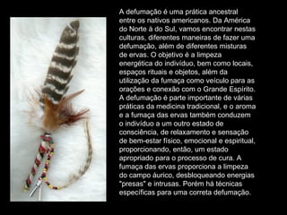 A defumação é uma prática ancestral entre os nativos americanos. Da América do Norte à do Sul, vamos encontrar nestas culturas, diferentes maneiras de fazer uma defumação, além de diferentes misturas de ervas. O objetivo é a limpeza energética do indivíduo, bem como locais, espaços rituais e objetos, além da utilização da fumaça como veículo para as orações e conexão com o Grande Espírito. A defumação é parte importante de várias práticas da medicina tradicional, e o aroma e a fumaça das ervas também conduzem o indivíduo a um outro estado de consciência, de relaxamento e sensação de bem-estar físico, emocional e espiritual, proporcionando, então, um estado apropriado para o processo de cura. A fumaça das ervas proporciona a limpeza do campo áurico, desbloqueando energias "presas" e intrusas. Porém há técnicas específicas para uma correta defumação.  