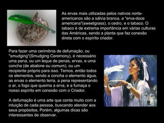 As ervas mais utilizadas pelos nativos norte-americanos são a sálvia branca, a "erva-doce americana"(sweetgrass), o cedro, e o tabaco. O tabaco é de extrema importância em várias culturas das Américas, sendo a planta que faz conexão direta com o espírito criador.  Para fazer uma cerimônia de defumação, ou "smudging"(Smudging Ceremony), é necessário uma pena, ou um leque de penas, ervas, e uma concha (de abalone ou comum), ou um recipiente próprio para isso. Temos, então todos os elementos, sendo a concha o elemento água, as ervas o elemento terra, a pena representando o ar, o fogo que queima a erva, e a fumaça o nosso espírito em conexão com o Criador.  A defumação é uma arte que conta muito com a intuição de cada pessoa, buscando atender aos seus propósitos. Porém, algumas dicas são interessantes de observar.  