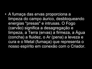 A fumaça das ervas proporciona a limpeza do campo áurico, desbloqueando energias "presas" e intrusas. O Fogo (carvão) significa a desagregação e limpeza, a Terra (ervas) a firmeza, a Água (concha) a fluidez, o Ar (pena) a leveza e cura e o Metal (fumaça) que representa o nosso espírito em conexão com o Criador.  