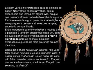 Existem várias interpretações para os animais de poder. Nós vamos encontrar várias, pois a experiência que lemos em algum livro, ou que nos passam através da tradição oral é de alguma forma o relato de algum povo, de sua tradição, é energia que se preserva através dos tempos, sabedoria compartilhada.  E tão importante quanto conhecer a riqueza q nos é passada é também buscarmos cada um, dentro de sua experiência e vivência, nosso  próprio significado  para os animais, pois eles expressam o que há de mais profundo em nós mesmos.  Como diz o chefe nativo Dan George:  "Se você falar com os animais, eles irão falar com você. E assim, vocês conhecerão um ao outro. Se você não falar com eles, não os conhecerá... E aquilo que você não conhece, você teme. E aquilo que se teme, se destrói". 