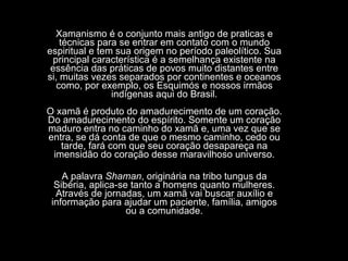 Xamanismo é o conjunto mais antigo de praticas e técnicas para se entrar em contato com o mundo espiritual e tem sua origem no período paleolítico. Sua principal característica é a semelhança existente na essência das práticas de povos muito distantes entre si, muitas vezes separados por continentes e oceanos como, por exemplo, os Esquimós e nossos irmãos indígenas aqui do Brasil. O xamã é produto do amadurecimento de um coração. Do amadurecimento do espírito. Somente um coração maduro entra no caminho do xamã e, uma vez que se entra, se dá conta de que o mesmo caminho, cedo ou tarde, fará com que seu coração desapareça na imensidão do coração desse maravilhoso universo. A palavra  Shaman , originária na tribo tungus da Sibéria, aplica-se tanto a homens quanto mulheres. Através de jornadas, um xamã vai buscar auxílio e informação para ajudar um paciente, família, amigos ou a comunidade. 