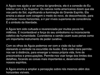 A Águia nos ajuda a ver acima da ignorância, ela é a conexão do Eu Inferior com o Eu Superior. Os nativos norte-americanos dizem que ela voa perto do Sol, significando a iluminação do Grande Espírito. Ela ensina a atacar com coragem o medo do novo, do desconhecido, para conhecer novos horizontes, a ir por níveis superiores de consciência. É o simbolo da liberdade.  A Águia tem sido cultuada e reverenciada por muitos povos há milênios. É incontestável a força do seu simbolismo no inconsciente coletivo da humanidade. Curandeiros e xamãs usam suas penas como um importante instrumento de poder curativo.  Com os olhos da Águia podemos ver com a visão da luz solar clareando a verdade na escuridão da ilusão. Esta visão clara permite-nos ver à distância, para enxergar a nossa própria vida, livre de preconceitos e preocupações. Permite-nos voar longe dos limites dos detalhes, focando as coisas mais importantes e, desenvolvendo nossos espíritos.  A Águia ensina a ampliar a percepção sobre nós mesmos além dos horizontes visíveis.  