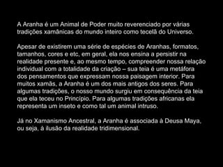 A Aranha é um Animal de Poder muito reverenciado por várias tradições xamânicas do mundo inteiro como tecelã do Universo.  Apesar de existirem uma série de espécies de Aranhas, formatos, tamanhos, cores e etc, em geral, ela nos ensina a persistir na realidade presente e, ao mesmo tempo, compreender nossa relação individual com a totalidade da criação – sua teia é uma metáfora dos pensamentos que expressam nossa paisagem interior. Para muitos xamãs, a Aranha é um dos mais antigos dos seres. Para algumas tradições, o nosso mundo surgiu em consequência da teia que ela teceu no Princípio. Para algumas tradições africanas ela representa um inseto e como tal um animal intruso.  Já no Xamanismo Ancestral, a Aranha é associada à Deusa Maya, ou seja, à ilusão da realidade tridimensional.  