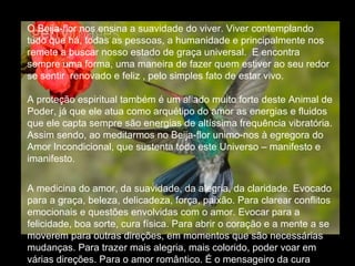 O Beija-flor nos ensina a suavidade do viver. Viver contemplando tudo que há, todas as pessoas, a humanidade e principalmente nos remete a buscar nosso estado de graça universal.  E encontra sempre uma forma, uma maneira de fazer quem estiver ao seu redor  se sentir  renovado e feliz , pelo simples fato de estar vivo.  A proteção espiritual também é um aliado muito forte deste Animal de Poder, já que ele atua como arquétipo do amor as energias e fluidos que ele capta sempre são energias de altíssima frequência vibratória. Assim sendo, ao meditarmos no Beija-flor unimo-nos à egregora do Amor Incondicional, que sustenta todo este Universo – manifesto e imanifesto.  A medicina do amor, da suavidade, da alegria, da claridade. Evocado para a graça, beleza, delicadeza, força, paixão. Para clarear conflitos emocionais e questões envolvidas com o amor. Evocar para a felicidade, boa sorte, cura física. Para abrir o coração e a mente a se moverem para outras direções, em momentos que são necessárias mudanças. Para trazer mais alegria, mais colorido, poder voar em várias direções. Para o amor romântico. É o mensageiro da cura .  