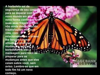 A borboleta sai da segurança de seu casulo para se deparar com um novo mundo em sua nova forma confiando em suas asas frágeis em um vôo ainda desconhecido. Insatisfações com sua vida, com relacionamentos e crises lhe forçam a tomar atitudes e promover mudanças radicais. A borboleta lhe trás a mensagem para você se preparar para as mudanças antes que elas caiam sobre você, sem aviso. Lembre-se que em todo fim há um novo começo. 