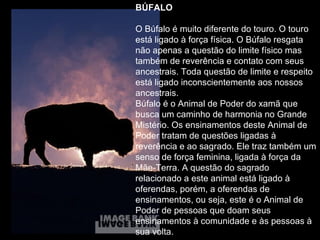 BÚFALO   O Búfalo é muito diferente do touro. O touro está ligado à força física. O Búfalo resgata não apenas a questão do limite físico mas também de reverência e contato com seus ancestrais. Toda questão de limite e respeito está ligado inconscientemente aos nossos ancestrais.  Búfalo é o Animal de Poder do xamã que busca um caminho de harmonia no Grande Mistério. Os ensinamentos deste Animal de Poder tratam de questões ligadas à reverência e ao sagrado. Ele traz também um senso de força feminina, ligada à força da Mãe-Terra. A questão do sagrado relacionado a este animal está ligado à oferendas, porém, a oferendas de ensinamentos, ou seja, este é o Animal de Poder de pessoas que doam seus ensinamentos à comunidade e às pessoas à sua volta.  