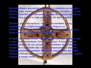No simbolismo ancestral o círculo é o símbolo do espaço infinito, sem começo e sem fim, e quando dividido por uma linha horizontal ele indicava a divisão do espaço infinito na ordem para prover a vida no tempo, no aqui e agora. Dividido por uma vertical, representa também a força receptiva, o princípio feminino, sem largura ou profundidade. Tudo é nascido da mulher e o poder ativo e força conceitual, o princípio masculino. A fusão das duas linhas no círculo formam um terceiro que é uma cruz circundada.Tempo e espaço. A cruz quando contida dentro de um círculo é um símbolo do ilimitado e mudando a realidade das coisas, perpetuando o espírito. Pode representar também as quatro expressões do poder cósmico fluindo para sua fonte, ou quatro elementos, quatro corpos, e muito mais. 
