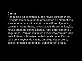 Castor  A medicina da construção, dos novos pensamentos. Evocado também, quando precisamos de alternativas e sabedoria para não cair em armadilhas. Ajuda a construir novas idéias, novos canais de comunicação, novas áreas de conhecimento. Para obter conforto e segurança. Para as mulheres desenvolverem um lado mais forte e os homens um lado mais doce. Evocar para construções de casas, ou de qualquer coisa, colocar projetos em prática, trabalhar em grupo.  