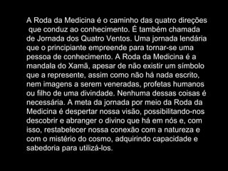 A Roda da Medicina é o caminho das quatro direções  que conduz ao conhecimento. É também chamada de Jornada dos Quatro Ventos. Uma jornada lendária que o principiante empreende para tornar-se uma pessoa de conhecimento. A Roda da Medicina é a mandala do Xamã, apesar de não existir um símbolo que a represente, assim como não há nada escrito, nem imagens a serem veneradas, profetas humanos ou filho de uma divindade. Nenhuma dessas coisas é necessária. A meta da jornada por meio da Roda da Medicina é despertar nossa visão, possibilitando-nos descobrir e abranger o divino que há em nós e, com isso, restabelecer nossa conexão com a natureza e com o mistério do cosmo, adquirindo capacidade e sabedoria para utilizá-los.  