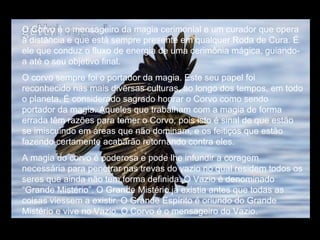 O Corvo é o mensageiro da magia cerimonial e um curador que opera à distância e que está sempre presente em qualquer Roda de Cura. É ele que conduz o fluxo de energia de uma cerimônia mágica, guiando-a até o seu objetivo final. O corvo sempre foi o portador da magia. Este seu papel foi reconhecido nas mais diversas culturas, ao longo dos tempos, em todo o planeta. É considerado sagrado honrar o Corvo como sendo portador da magia. Aqueles que trabalham com a magia de forma errada têm razões para temer o Corvo, pois isto é sinal de que estão se imiscuindo em áreas que não dominam, e os feitiços que estão fazendo certamente acabarão retornando contra eles.  A magia do corvo é poderosa e pode lhe infundir a coragem necessária para penetrar nas trevas do vazio no qual residem todos os seres que ainda não tem forma definida. O Vazio é denominado “Grande Mistério”. O Grande Mistério já existia antes que todas as coisas viessem a existir. O Grande Espírito é oriundo do Grande Mistério e vive no Vazio. O Corvo é o mensageiro do Vazio. 