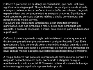 O Corvo é prenúncio de mudança de consciência, que pode, inclusive, significar uma viagem pelo Grande Mistério ou por alguma senda situada à margem do tempo. A cor do Corvo é a cor do Vazio - o buraco negro do espaço sideral que congrega todas as energias criadoras. Significa que você conquistou por seus próprios méritos o direito de vislumbrar um pouco mais da magia da vida. Na cultura dos índios norte-americanos, a cor preta tem diversos significados, mas não simboliza o mal. O preto pode simbolizar, por exemplo, a busca de respostas, o Vazio, ou o caminho para as dimensões suprafísicas. O Corvo é o mensageiro da magia cerimonial e um curador que opera à distância e que está sempre presente em qualquer Roda de Cura. É ele que conduz o fluxo de energia de uma cerimônia mágica, guiando-a até o seu objetivo final. Seu papel é o de interligar as mentes dos praticantes do ritual com as mentes daqueles que estão necessitando daquele trabalho. A magia do Corvo não pode ser interpretada de forma racional porque é a magia do desconhecido em ação, preparando a chegada de algum acontecimento muito especial. O Corvo é o protetor dos sinais de fumaça e das mensagens espirituais representadas por ele. 