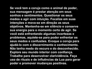 Se você tem a coruja como o animal de poder, sua mensagem é prestar atenção em seus sonhos e sentimentos. Questionar os seus medos e agir com intuição. Focalize em suas intenções e mova-se em direção as seus objetivos. Mantenha-se em silêncio e conserve sua energia para o momento certo de agir. Se você está enfrentando algumas incertezas e problemas, aquiete-se para poder enfrentar os seus medos e confusões. Evoque a coruja para ajudá-lo com o discernimento e conhecimento. Não tenha medo do escuro e do desconhecido. Explore seu mundo interior com confiança. Trabalhe para desenvolver clarividência. Faça uso de rituais e de influências da Lua para gerar poder e promover mudanças positivas. 