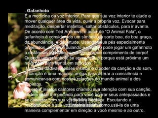 .  Gafanhoto  É a medicina da voz interior. Para que sua voz interior te ajude a mover qualquer área da vida, ouvir a própria voz. Evocar para meditação, despertar instintos, saltar obstáculos, para ir avante.  De acordo com Ted Andrews, o autor de “O Animal Fala”, o gafanhoto é considerado um símbolo da sorte boa, de boa graça, da abundância, e da virtude. Usando seus pés especialmente projetados, move-se pulando e um pulo pode jogar um gafanhoto a distâncias até vinte vezes seu próprio comprimento de corpo!  Quando um gafanhoto se apresenta, é porque está próximo um novo pulo para frente em sua vida. .Uma das dádivas desses insetos é o poder da canção e do som. A canção é uma maneira antiga para alterar a consciência e comunicar-se com nossas relações do mundo animal e dos espíritos.  Se estes insetos cantores chamou sua atenção com sua canção, podem estar lhe pedindo para você honrar seus antepassados e se conectar com sua verdadeira herança. Escutando e respondendo à sua voz interna assim como.usá-la de uma maneira complementar em direção a você mesmo e ao outro.  