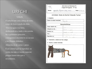 Urfochi
O urfochi tem uma cabeça de urso,
corpo de foca e cauda de chita.
Vive na água e na terra,
deslocando-se a nado e em corrida.
Se o quisermos procurar,
conseguimos encontrá-lo na savana
e no Oceano Atlântico.
Alimenta-se de carne e peixe.
É um animal que se reproduz no
ventre da mãe e é muito especial,
porque fomos nós que o
inventámos.
 