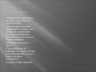 O urfochi tem uma cabeça
de urso, corpo de foca e
cauda de chita.
Vive na água e na terra,
deslocando-se a nado e em
corrida. Se o quisermos
procurar, conseguimos
encontrá-lo na savana e no
Oceano Atlântico.
Alimenta-se de carne e
peixe.
É um animal que se
reproduz no ventre da mãe
e é muito especial, porque
fomos nós que o
inventámos.
Conçalo e Filipe Almeida
 