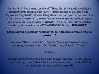 Tal “matéria” (inclusive no sentido MATERIALISTA) tinha que (e deveria), de qualquer forma ou a qualquer “custo” (desde que não se gastasse muito - lógico), ser “registrada”, filmada, fotografada e sair na imprensa, pois que para ELAS – pessoas “normais” –, aquele fato era mais do que inusitado, ou seja, o que deveria ser imperiosamente NORMAL, tornou-se, diante do descalabro vivido nos dias atuais, uma NOTÍCIA INTERNACIOANAL e  SENSACIONAL ... Como puderam as pessoas “humanas” chegar a tão mísero grau de amor ao próximo??? Próximo??? Quem seria “ele” ou “ela”??? Só se esse “próximo”, para a maioria, quando muito, for o Sr. “Espelho” ou, quiçá, o Sr. “Umbigo”. Ou não??? Claro que não!!! Poderíamos estar diante de uma “próxima”... A Sra. Vaidade, ou a Sra. Cobiça, quiçá a tão conhecida e constante visitante – a Sra.  INVEJA  ou, ainda, alguma outra... Não é mesmo??? 