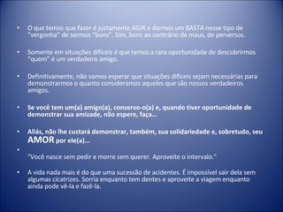 O que temos que fazer é justamente AGIR e darmos um BASTA nesse tipo de “vergonha” de sermos “bons”. Sim, bons ao contrário de maus, de perversos. Somente em situações difíceis é que temos a rara oportunidade de descobrirmos “quem” é um verdadeiro amigo.  Definitivamente, não vamos esperar que situações difíceis sejam necessárias para demonstrarmos o quanto consideramos aqueles que são nossos verdadeiros amigos. Se você tem um(a) amigo(a), conserve-o(a) e, quando tiver oportunidade de demonstrar sua amizade, não espere, faça… Aliás, não lhe custará demonstrar, também, sua solidariedade e, sobretudo, seu  AMOR  por ele(a)... "Você nasce sem pedir e morre sem querer. Aproveite o intervalo." A vida nada mais é do que uma sucessão de acidentes. É impossível sair dela sem algumas cicatrizes. Sorria enquanto tem dentes e aproveite a viagem enquanto ainda pode vê-la e fazê-la. 