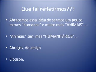 Que tal refletirmos??? Abracemos essa idéia de sermos um pouco menos “humanos” e muito mais “ANIMAIS”... “ Animais” sim, mas “HUMANITÁRIOS”... Abraços, do amigo Clódson. 