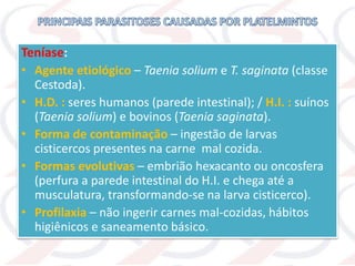 Teníase:
• Agente etiológico – Taenia solium e T. saginata (classe
Cestoda).
• H.D. : seres humanos (parede intestinal); / H.I. : suínos
(Taenia solium) e bovinos (Taenia saginata).
• Forma de contaminação – ingestão de larvas
cisticercos presentes na carne mal cozida.
• Formas evolutivas – embrião hexacanto ou oncosfera
(perfura a parede intestinal do H.I. e chega até a
musculatura, transformando-se na larva cisticerco).
• Profilaxia – não ingerir carnes mal-cozidas, hábitos
higiênicos e saneamento básico.
 