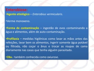Enterobiose:
•Agente etiológico – Enterobius vermicularis.
•Verme monoxeno.
•Forma de contaminação – ingestão de ovos contaminando a
água e alimentos, além de auto-contaminação.
•Profilaxia – medidas higiênicas como lavar as mãos antes das
refeições, lavar bem os alimentos, ingerir somente água potável
ou filtrada, não coçar o ânus e trocar as roupas de cama
diariamente nas casas que tenha alguém parasitado.
•Obs.: também conhecida como oxiurose.
 