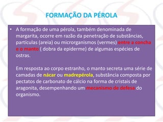 FORMAÇÃO DA PÉROLA
• A formação de uma pérola, também denominada de
margarita, ocorre em razão da penetração de substâncias,
partículas (areia) ou microrganismos (vermes) entre a concha
e o manto ( dobra da epiderme) de algumas espécies de
ostras.
Em resposta ao corpo estranho, o manto secreta uma série de
camadas de nácar ou madrepérola, substância composta por
pectatos de carbonato de cálcio na forma de cristais de
aragonita, desempenhando um mecanismo de defesa do
organismo.
 