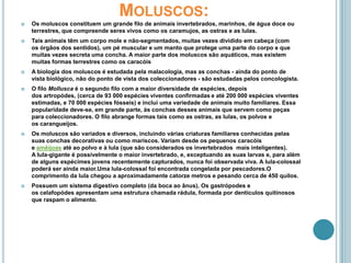 Os moluscos constituem um grande filo de animais invertebrados, marinhos, de água doce ou terrestres, que compreende seres vivos como os caramujos, as ostras e as lulas.Tais animais têm um corpo mole e não-segmentados, muitas vezes dividido em cabeça (com os órgãos dos sentidos), um pé muscular e um manto que protege uma parte do corpo e que muitas vezes secreta uma concha. A maior parte dos moluscos são aquáticos, mas existem muitas formas terrestres como os caracóisA biologia dos moluscos é estudada pela malacologia, mas as conchas - ainda do ponto de vista biológico, não do ponto de vista dos coleccionadores - são estudadas pelos concologista.O filo Mollusca é o segundo filo com a maior diversidade de espécies, depois dos artropódes, (cerca de 93 000 espécies viventes confirmadase até 200 000 espécies viventes estimadas, e 70 000 espécies fósseis) e inclui uma variedade de animais muito familiares. Essa popularidade deve-se, em grande parte, às conchas desses animais que servem como peças para coleccionadores. O filo abrange formas tais como as ostras, as lulas, os polvos e os carangueijos.Os moluscos são variados e diversos, incluindo várias criaturas familiares conhecidas pelas suas conchas decorativas ou como mariscos. Variam desde os pequenos caracóis e amêijoas até ao polvo e à lula (que são considerados os invertebrados  mais inteligentes). A lula-gigante é possivelmente o maior invertebrado, e, exceptuando as suas larvas e, para além de alguns espécimes jovens recentemente capturados, nunca foi observada viva. A lula-colossal poderá ser ainda maior.Uma lula-colossal foi encontrada congelada por pescadores.O comprimento da lula chegou a aproximadamente catorze metros e pesando cerca de 450 quilos.Possuem um sistema digestivo completo (da boca ao ânus). Os gastrópodes e os celafopódes apresentam uma estrutura chamada rádula, formada por dentículos quitinosos que raspam o alimento.Moluscos: