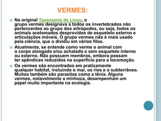 VERMES:Na original Taxonomia de Lineu, o grupo vermes designava a todos os invertebrados não pertencentes ao grupo dos artrópodes, ou seja, todos os animais acelomados desprovidos de esqueleto externo e articulações móveis. O grupo vermes não é mais usado pela ciência, que o dividiu em vários filos.Atualmente, se entende como verme o animal com o corpo alongado e/ou achatado e sem esqueleto interno ou externo. Não possuem membros, embora possam ter apêndices reduzidos na superfície para a locomoção.Os vermes são encontrados em praticamente qualquer habitat, incluindo o mar, os rios e o subterrâneo. Muitos também são parasitas como a tênia. Alguns vermes, notavelmente a minhoca, desempenham um papel muito importante na ecologia.