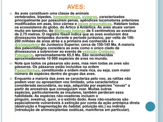 AVES:As aves constituem uma classe de animais vertebrados, bípedes, homeotérmicos, ovíparos, caracterizados principalmente por possuírem penas, apêndices locomotores anteriores modificados em asas, bico córneo e ossos pneumáticos. Habitam todos os ecossistema do globo, do Ártico à Antártica. As aves atuais variam muito em tamanho, do Mellisugahelenae de 5 centímetros ao avestruz de 2,75 metros. O registro fóssil indica que as aves evoluíram dos dinossauros terópodes durante o período jurássico, por volta de 150-200 milhões de anos atrás e a primeira ave conhecida é o Archaeopteryx do Jurássico Superior, cerca de 150-145 Ma. A maioria dos paleontólogos considera as aves como o único clado de dinossauros a sobreviver ao evento de extinção Cretáceo-Paleogeno, aproximadamente 65,5 Ma. São reconhecidas aproximadamente 10 000 espécies de aves no mundo.Note que todos os pássaros são aves, mas nem todas as aves são pássaros. Os pássaros estão incluídos na ordem Passeriformes, constituindo a ordem mais rica, ou seja, com maior número de espécies dentro do grupo das aves.Enquanto a maioria das aves se caracteriza pelo voo, as ratitas não podem voar ou apresentam voo limitado, uma característica considerada secundária, ou seja, adquirida por espécies "novas" a partir de ancestrais que conseguiam voar. Muitas outras espécies, particularmente as insulares, também perderam essa habilidade. As espécies não-voadoras incluem o pinguim, avestruz, quivi, e o extinto dodo. Aves não-voadoras são especialmente vulneráveis à extinção por conta da ação antrópica direta (destruição e fragmentação do habitat, poluição etc.) ou indireta (introdução de animais/plantas exóticas, mamíferos em particular).