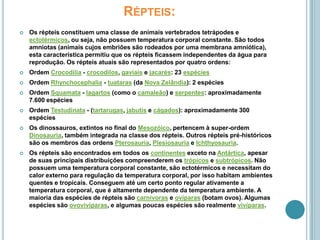 Répteis:Os répteis constituem uma classe de animais vertebrados tetrápodes e ectotérmicos, ou seja, não possuem temperatura corporal constante. São todos amniotas (animais cujos embriões são rodeados por uma membrana amniótica), esta característica permitiu que os répteis ficassem independentes da água para reprodução. Os répteis atuais são representados por quatro ordens:Ordem Crocodilia - crocodilos, gaviais e jacarés: 23 espéciesOrdem Rhynchocephalia - tuataras (da Nova Zelândia): 2 espéciesOrdem Squamata - lagartos (como o camaleão) e serpentes: aproximadamente 7.600 espéciesOrdem Testudinata - (tartarugas, jabutis e cágados): aproximadamente 300 espéciesOs dinossauros, extintos no final do Mesozóico, pertencem à super-ordem Dinosauria, também integrada na classe dos répteis. Outros répteis pré-históricos são os membros das ordens Pterosauria, Plesiosauria e Ichthyosauria.Os répteis são encontrados em todos os continentes exceto na Antártica, apesar de suas principais distribuições compreenderem os trópicos e subtrópicos. Não possuem uma temperatura corporal constante, são ectotérmicos e necessitam do calor externo para regulação da temperatura corporal, por isso habitam ambientes quentes e tropicais. Conseguem até um certo ponto regular ativamente a temperatura corporal, que é altamente dependente da temperatura ambiente. A maioria das espécies de répteis são carnívoras e ovíparas (botam ovos). Algumas espécies são ovovivíparas, e algumas poucas espécies são realmente vivíparas.
