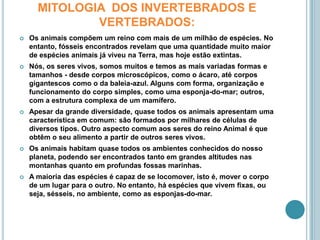 MITOLOGIA  DOS INVERTEBRADOS E VERTEBRADOS:Os animais compõem um reino com mais de um milhão de espécies. No entanto, fósseis encontrados revelam que uma quantidade muito maior de espécies animais já viveu na Terra, mas hoje estão extintas.Nós, os seres vivos, somos muitos e temos as mais variadas formas e tamanhos - desde corpos microscópicos, como o ácaro, até corpos gigantescos como o da baleia-azul. Alguns com forma, organização e funcionamento do corpo simples, como uma esponja-do-mar; outros, com a estrutura complexa de um mamífero.Apesar da grande diversidade, quase todos os animais apresentam uma característica em comum: são formados por milhares de células de diversos tipos. Outro aspecto comum aos seres do reino Animal é que obtêm o seu alimento a partir de outros seres vivos.Os animais habitam quase todos os ambientes conhecidos do nosso planeta, podendo ser encontrados tanto em grandes altitudes nas montanhas quanto em profundas fossas marinhas.A maioria das espécies é capaz de se locomover, isto é, mover o corpo de um lugar para o outro. No entanto, há espécies que vivem fixas, ou seja, sésseis, no ambiente, como as esponjas-do-mar.