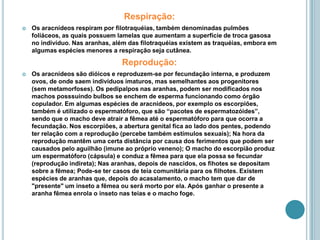 Respiração:Os aracnídeos respiram por filotraquéias, também denominadas pulmões foliáceos, as quais possuem lamelas que aumentam a superfície de troca gasosa no indivíduo. Nas aranhas, além das filotraquéias existem as traquéias, embora em algumas espécies menores a respiração seja cutânea.Reprodução:Os aracnídeos são dióicos e reproduzem-se por fecundação interna, e produzem ovos, de onde saem indivíduos imaturos, mas semelhantes aos progenitores (sem metamorfoses). Os pedipalpos nas aranhas, podem ser modificados nos machos posssuindo bulbos se enchem de esperma funcionando como órgão copulador. Em algumas espécies de aracnídeos, por exemplo os escorpiões, também é utilizado o espermatóforo, que são “pacotes de espermatozóides”, sendo que o macho deve atrair a fêmea até o espermatóforo para que ocorra a fecundação. Nos escorpiões, a abertura genital fica ao lado dos pentes, podendo ter relação com a reprodução (percebe também estímulos sexuais); Na hora da reprodução mantêm uma certa distância por causa dos ferimentos que podem ser causados pelo aguilhão (imune ao próprio veneno); O macho do escorpião produz um espermatóforo (cápsula) e conduz a fêmea para que ela possa se fecundar (reprodução indireta); Nas aranhas, depois de nascidos, os fihotes se depositam sobre a fêmea; Pode-se ter casos de teia comunitária para os filhotes. Existem espécies de aranhas que, depois do acasalamento, o macho tem que dar de "presente" um inseto a fêmea ou será morto por ela. Após ganhar o presente a aranha fêmea enrola o inseto nas teias e o macho foge.