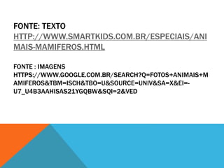 FONTE: TEXTO 
HTTP://WWW.SMARTKIDS.COM.BR/ESPECIAIS/ANI 
MAIS-MAMIFEROS.HTML 
FONTE : IMAGENS 
HTTPS://WWW.GOOGLE.COM.BR/SEARCH?Q=FOTOS+ANIMAIS+M 
AMIFEROS&TBM=ISCH&TBO=U&SOURCE=UNIV&SA=X&EI=- 
U7_U4B3AAHISAS21YGQBW&SQI=2&VED 
