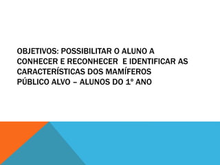OBJETIVOS: POSSIBILITAR O ALUNO A 
CONHECER E RECONHECER E IDENTIFICAR AS 
CARACTERÍSTICAS DOS MAMÍFEROS 
PÚBLICO ALVO – ALUNOS DO 1º ANO 
 