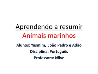 Aprendendo a resumir
Animais marinhos
Alunos: Yasmim, João Pedro e Adão
Disciplina: Português
Professora: Nilve
 