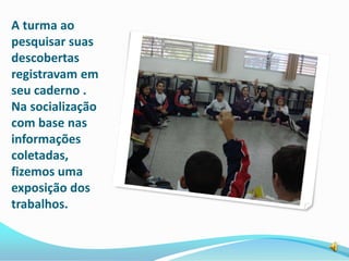 A turma ao
pesquisar suas
descobertas
registravam em
seu caderno .
Na socialização
com base nas
informações
coletadas,
fizemos uma
exposição dos
trabalhos.
 