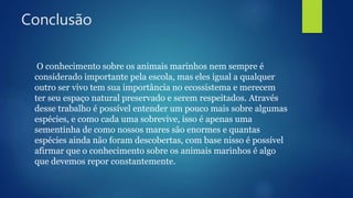 Conclusão
O conhecimento sobre os animais marinhos nem sempre é
considerado importante pela escola, mas eles igual a qualquer
outro ser vivo tem sua importância no ecossistema e merecem
ter seu espaço natural preservado e serem respeitados. Através
desse trabalho é possível entender um pouco mais sobre algumas
espécies, e como cada uma sobrevive, isso é apenas uma
sementinha de como nossos mares são enormes e quantas
espécies ainda não foram descobertas, com base nisso é possível
afirmar que o conhecimento sobre os animais marinhos é algo
que devemos repor constantemente.
 