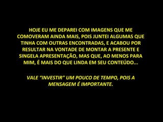 HOJE EU ME DEPAREI COM IMAGENS QUE ME COMOVERAM AINDA MAIS, POIS JUNTEI ALGUMAS QUE TINHA COM OUTRAS ENCONTRADAS, E ACABOU POR RESULTAR NA VONTADE DE MONTAR A PRESENTE E SINGELA APRESENTAÇÃO, MAS QUE, AO MENOS PARA MIM, É MAIS DO QUE LINDA EM SEU CONTEÚDO... VALE “INVESTIR” UM POUCO DE TEMPO, POIS A MENSAGEM É IMPORTANTE. 