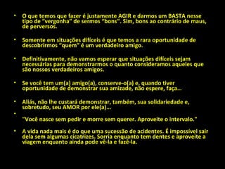 O que temos que fazer é justamente AGIR e darmos um BASTA nesse tipo de “vergonha” de sermos “bons”. Sim, bons ao contrário de maus, de perversos. Somente em situações difíceis é que temos a rara oportunidade de descobrirmos “quem” é um verdadeiro amigo.  Definitivamente, não vamos esperar que situações difíceis sejam necessárias para demonstrarmos o quanto consideramos aqueles que são nossos verdadeiros amigos. Se você tem um(a) amigo(a), conserve-o(a) e, quando tiver oportunidade de demonstrar sua amizade, não espere, faça… Aliás, não lhe custará demonstrar, também, sua solidariedade e, sobretudo, seu AMOR por ele(a)... "Você nasce sem pedir e morre sem querer. Aproveite o intervalo." A vida nada mais é do que uma sucessão de acidentes. É impossível sair dela sem algumas cicatrizes. Sorria enquanto tem dentes e aproveite a viagem enquanto ainda pode vê-la e fazê-la. 