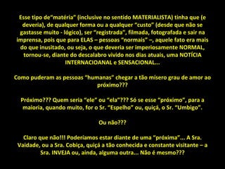 Esse tipo de“matéria” (inclusive no sentido MATERIALISTA) tinha que (e deveria), de qualquer forma ou a qualquer “custo” (desde que não se gastasse muito - lógico), ser “registrada”, filmada, fotografada e sair na imprensa, pois que para ELAS – pessoas “normais” –, aquele fato era mais do que inusitado, ou seja, o que deveria ser imperiosamente NORMAL, tornou-se, diante do descalabro vivido nos dias atuais, uma NOTÍCIA INTERNACIOANAL e SENSACIONAL... Como puderam as pessoas “humanas” chegar a tão mísero grau de amor ao próximo??? Próximo??? Quem seria “ele” ou “ela”??? Só se esse “próximo”, para a maioria, quando muito, for o Sr. “Espelho” ou, quiçá, o Sr. “Umbigo”. Ou não??? Claro que não!!! Poderíamos estar diante de uma “próxima”... A Sra. Vaidade, ou a Sra. Cobiça, quiçá a tão conhecida e constante visitante – a Sra. INVEJA ou, ainda, alguma outra... Não é mesmo??? 