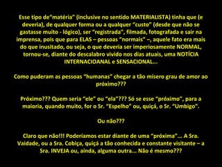 Esse tipo de“matéria” (inclusive no sentido MATERIALISTA) tinha que (e
deveria), de qualquer forma ou a qualquer “custo” (desde que não se
gastasse muito - lógico), ser “registrada”, filmada, fotografada e sair na
imprensa, pois que para ELAS – pessoas “normais” –, aquele fato era mais
do que inusitado, ou seja, o que deveria ser imperiosamente NORMAL,
tornou-se, diante do descalabro vivido nos dias atuais, uma NOTÍCIA
INTERNACIOANAL e SENSACIONAL...
Como puderam as pessoas “humanas” chegar a tão mísero grau de amor ao
próximo???
Próximo??? Quem seria “ele” ou “ela”??? Só se esse “próximo”, para a
maioria, quando muito, for o Sr. “Espelho” ou, quiçá, o Sr. “Umbigo”.
Ou não???
Claro que não!!! Poderíamos estar diante de uma “próxima”... A Sra.
Vaidade, ou a Sra. Cobiça, quiçá a tão conhecida e constante visitante – a
Sra. INVEJA ou, ainda, alguma outra... Não é mesmo???
 