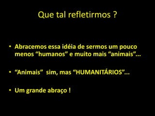 Que tal refletirmos ?


• Abracemos essa idéia de sermos um pouco
  menos “humanos” e muito mais “animais”...

• “Animais” sim, mas “HUMANITÁRIOS”...

• Um grande abraço !
 