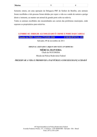 Mortos                                            9                                   4

Somente ontem, em uma operação da Delegacia PRF de Senhor do Bonfim, sete animais
foram recolhidos e três pessoas foram detidas por expor a vida ou a saúde de outrem a perigo
direto e iminente, ao manter um animal de grande porte solto na rodovia.
Todos os animais recolhidos são encaminhados aos currais das prefeituras municipais, onde
esperam os proprietários para retirá-los.



     LEMBRE-SE: DIRIGIR ALCOOLIZADO É CRIME E PODE DAR CADEIA!
     Plantão da PRF: Telefone (71)2101-2201                           EMERGÊNCIA -191
                               Salvador, 09 de novembro de 2011


                   ORIGINAL ASSINADO E ARQUIVADO NESTA 10ª SRPRF/BA

                                   MÉRCIA OLIVEIRA
                                      Chefe do NUCOM/BA
                              Missão da Polícia Rodoviária Federal

 PRESERVAR A VIDA E PROMOVER A PAZ PÚBLICA COM SEGURANÇA CIDADÃ




                           10ª Superintendência de Polícia Rodoviária Federal
           Avenida Frederico Pontes, 151 - Comércio - CEP 40460-000 - Salvador - BA - Brasil
                                         Fone: (071) 2101-2249
 