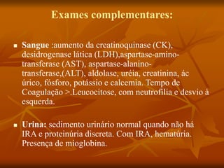 Exames complementares:
 Sangue :aumento da creatinoquinase (CK),
desidrogenase lática (LDH),aspartase-amino-
transferase (AST), aspartase-alanino-
transferase,(ALT), aldolase, uréia, creatinina, ác
úrico, fósforo, potássio e calcemia. Tempo de
Coagulação >.Leucocitose, com neutrofilia e desvio à
esquerda.
 Urina: sedimento urinário normal quando não há
IRA e proteinúria discreta. Com IRA, hematúria.
Presença de mioglobina.
 