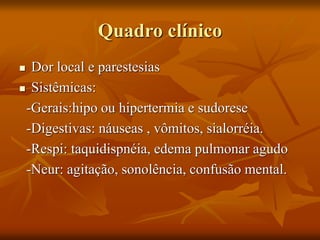 Quadro clínico
 Dor local e parestesias
 Sistêmicas:
-Gerais:hipo ou hipertermia e sudorese
-Digestivas: náuseas , vômitos, sialorréia.
-Respi: taquidispnéia, edema pulmonar agudo
-Neur: agitação, sonolência, confusão mental.
 