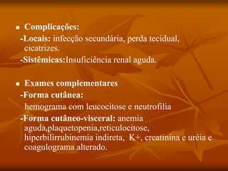  Complicações:
-Locais: infecção secundária, perda tecidual,
cicatrizes.
-Sistêmicas:Insuficiência renal aguda.
 Exames complementares
-Forma cutânea:
hemograma com leucocitose e neutrofilia
-Forma cutâneo-visceral: anemia
aguda,plaquetopenia,reticulocitose,
hiperbilirrubinemia indireta, K+, creatinina e uréia e
coagulograma alterado.
 